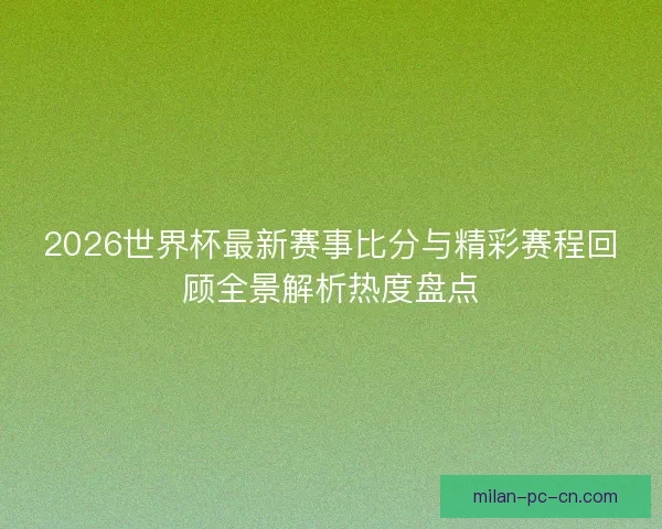 2026世界杯最新赛事比分与精彩赛程回顾全景解析热度盘点